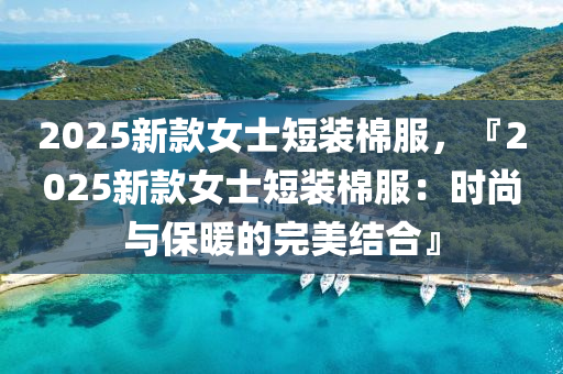 2025新款女士短裝棉服，『2025新款女士短裝棉服：時尚與保暖的完美結(jié)合』