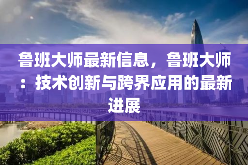 魯班大師最新信息，魯班大師：技術(shù)創(chuàng)新與跨界應(yīng)用的最新進(jìn)展
