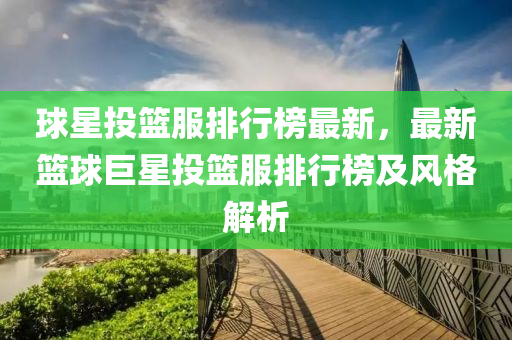 球星投籃服排行榜最新，最新籃球巨星投籃服排行榜及風(fēng)格解析