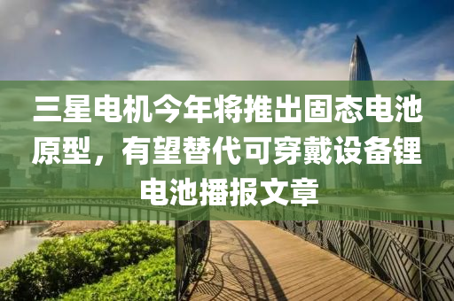 三星電機(jī)今年將推出固態(tài)電池原型，有望替代可穿戴設(shè)備鋰電池播報(bào)文章