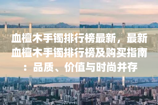 血檀木手鐲排行榜最新，最新血檀木手鐲排行榜及購買指南：品質(zhì)、價(jià)值與時(shí)尚并存