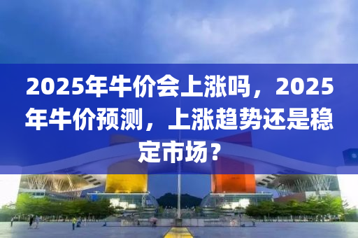 2025年牛價(jià)會(huì)上漲嗎，2025年牛價(jià)預(yù)測(cè)，上漲趨勢(shì)還是穩(wěn)定市場(chǎng)？