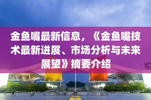 金魚嘴最新信息，《金魚嘴技術(shù)最新進(jìn)展、市場(chǎng)分析與未來展望》摘要介紹