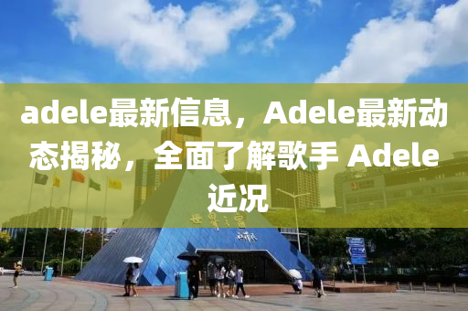 adele最新信息，Adele最新動態(tài)揭秘，全面了解歌手 Adele 近況