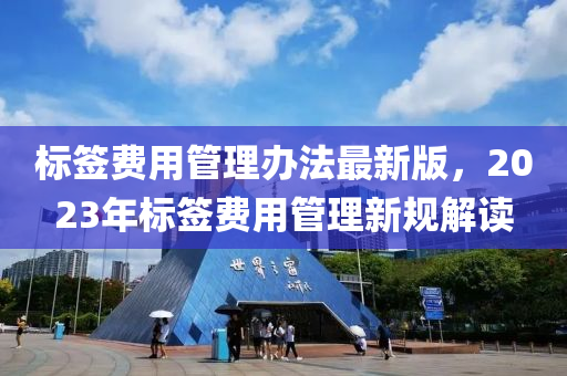 標(biāo)簽費(fèi)用管理辦法最新版，2023年標(biāo)簽費(fèi)用管理新規(guī)解讀