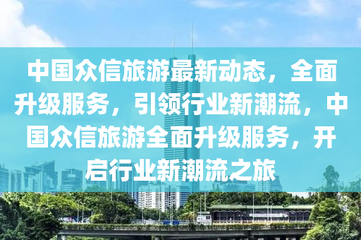 中國眾信旅游最新動態(tài)，全面升級服務，引領(lǐng)行業(yè)新潮流，中國眾信旅游全面升級服務，開啟行業(yè)新潮流之旅