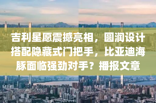 吉利星愿震撼亮相，圓潤設計搭配隱藏式門把手，比亞迪海豚面臨強勁對手？播報文章
