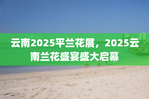 云南2025平蘭花展，2025云南蘭花盛宴盛大啟幕