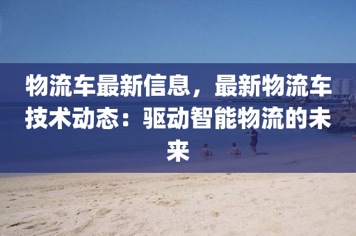 物流車最新信息，最新物流車技術(shù)動(dòng)態(tài)：驅(qū)動(dòng)智能物流的未來