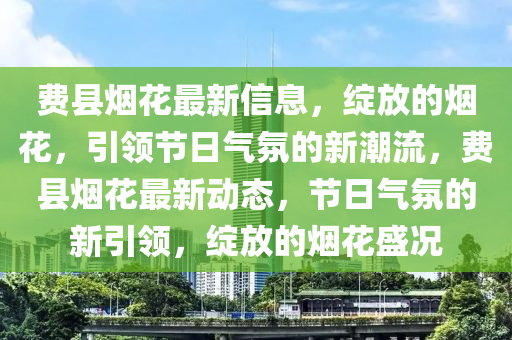 費縣煙花最新信息，綻放的煙花，引領(lǐng)節(jié)日氣氛的新潮流，費縣煙花最新動態(tài)，節(jié)日氣氛的新引領(lǐng)，綻放的煙花盛況