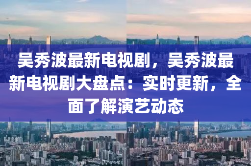 吳秀波最新電視劇，吳秀波最新電視劇大盤點(diǎn)：實(shí)時(shí)更新，全面了解演藝動(dòng)態(tài)
