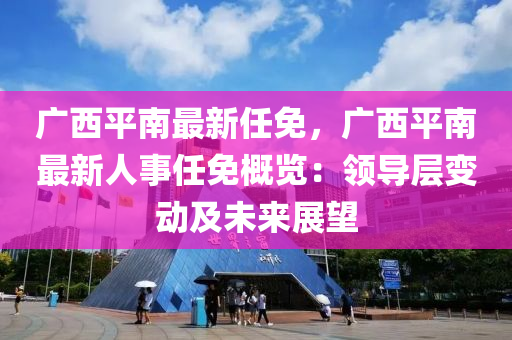 廣西平南最新任免，廣西平南最新人事任免概覽：領(lǐng)導(dǎo)層變動(dòng)及未來(lái)展望