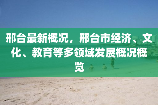 邢臺(tái)最新概況，邢臺(tái)市經(jīng)濟(jì)、文化、教育等多領(lǐng)域發(fā)展概況概覽