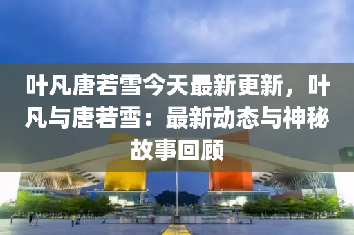 葉凡唐若雪今天最新更新，葉凡與唐若雪：最新動(dòng)態(tài)與神秘故事回顧