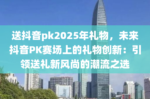 送抖音pk2025年禮物，未來(lái)抖音PK賽場(chǎng)上的禮物創(chuàng)新：引領(lǐng)送禮新風(fēng)尚的潮流之選