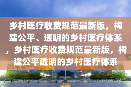 鄉(xiāng)村醫(yī)療收費(fèi)規(guī)范最新版，構(gòu)建公平、透明的鄉(xiāng)村醫(yī)療體系，鄉(xiāng)村醫(yī)療收費(fèi)規(guī)范最新版，構(gòu)建公平透明的鄉(xiāng)村醫(yī)療體系