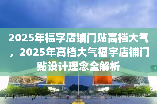 2025年福字店鋪門貼高檔大氣，2025年高檔大氣福字店鋪門貼設(shè)計(jì)理念全解析