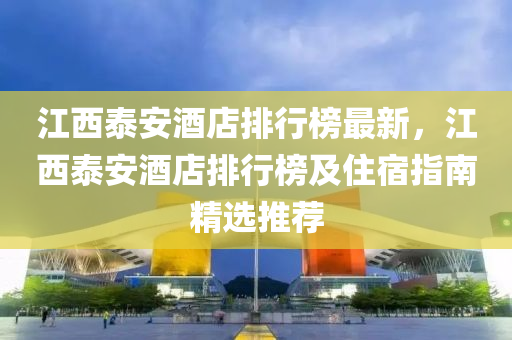 江西泰安酒店排行榜最新，江西泰安酒店排行榜及住宿指南精選推薦