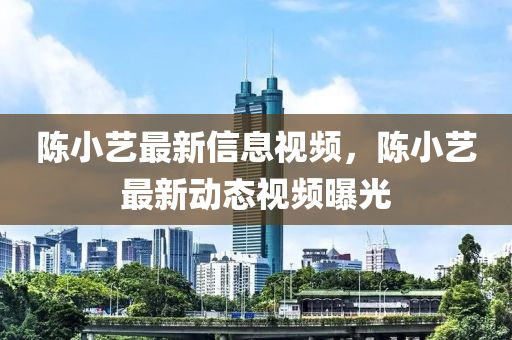 陳小藝最新信息視頻，陳小藝最新動態(tài)視頻曝光