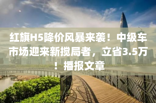 紅旗H5降價風(fēng)暴來襲！中級車市場迎來新攪局者，立省3.5萬！播報文章