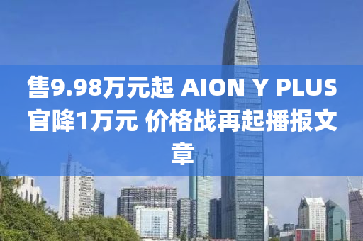 售9.98萬元起 AION Y PLUS官降1萬元 價格戰(zhàn)再起播報文章