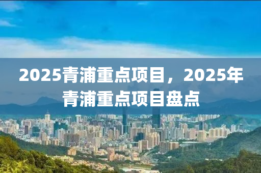 2025青浦重點(diǎn)項(xiàng)目，2025年青浦重點(diǎn)項(xiàng)目盤點(diǎn)