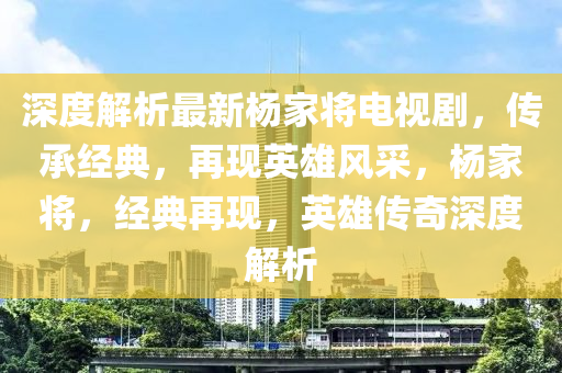 深度解析最新楊家將電視劇，傳承經(jīng)典，再現(xiàn)英雄風(fēng)采，楊家將，經(jīng)典再現(xiàn)，英雄傳奇深度解析
