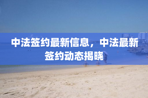 中法簽約最新信息，中法最新簽約動(dòng)態(tài)揭曉