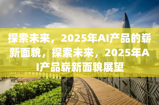 探索未來(lái)，2025年AI產(chǎn)品的嶄新面貌，探索未來(lái)，2025年AI產(chǎn)品嶄新面貌展望