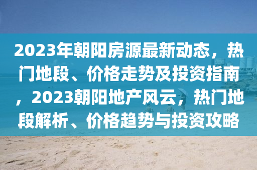 2023年朝陽房源最新動態(tài)，熱門地段、價格走勢及投資指南，2023朝陽地產(chǎn)風云，熱門地段解析、價格趨勢與投資攻略