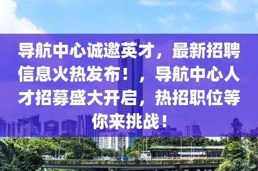 導(dǎo)航中心誠邀英才，最新招聘信息火熱發(fā)布！，導(dǎo)航中心人才招募盛大開啟，熱招職位等你來挑戰(zhàn)！
