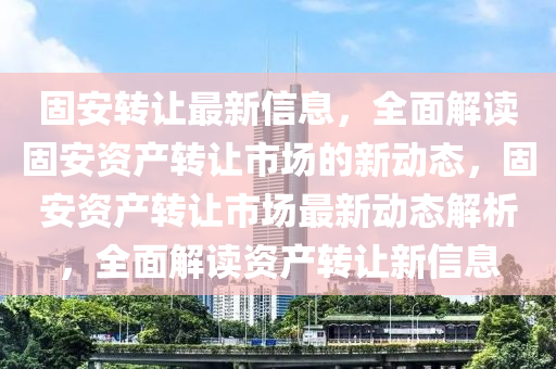 固安轉讓最新信息，全面解讀固安資產(chǎn)轉讓市場的新動態(tài)，固安資產(chǎn)轉讓市場最新動態(tài)解析，全面解讀資產(chǎn)轉讓新信息