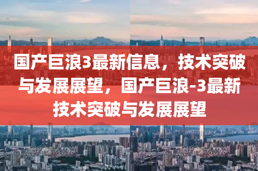 國產(chǎn)巨浪3最新信息，技術突破與發(fā)展展望，國產(chǎn)巨浪-3最新技術突破與發(fā)展展望