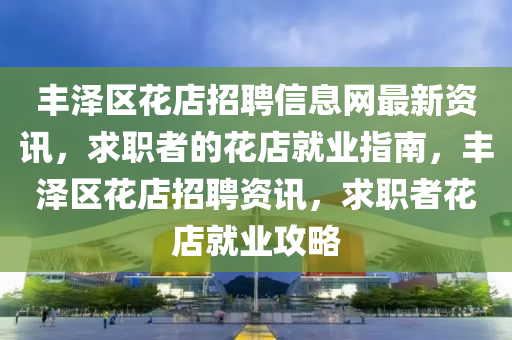 豐澤區(qū)花店招聘信息網(wǎng)最新資訊，求職者的花店就業(yè)指南，豐澤區(qū)花店招聘資訊，求職者花店就業(yè)攻略