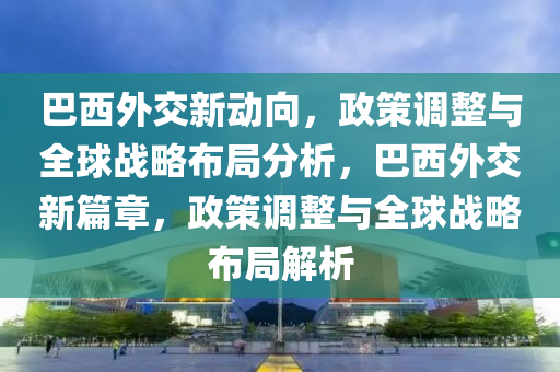 巴西外交新動(dòng)向，政策調(diào)整與全球戰(zhàn)略布局分析，巴西外交新篇章，政策調(diào)整與全球戰(zhàn)略布局解析