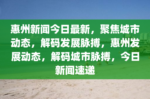惠州新聞今日最新，聚焦城市動態(tài)，解碼發(fā)展脈搏，惠州發(fā)展動態(tài)，解碼城市脈搏，今日新聞速遞