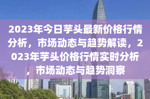 2023年今日芋頭最新價(jià)格行情分析，市場動(dòng)態(tài)與趨勢解讀，2023年芋頭價(jià)格行情實(shí)時(shí)分析，市場動(dòng)態(tài)與趨勢洞察