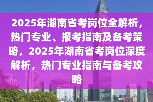 2025年湖南省考崗位全解析，熱門專業(yè)、報(bào)考指南及備考策略，2025年湖南省考崗位深度解析，熱門專業(yè)指南與備考攻略