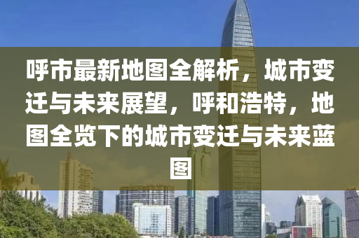呼市最新地圖全解析，城市變遷與未來展望，呼和浩特，地圖全覽下的城市變遷與未來藍(lán)圖