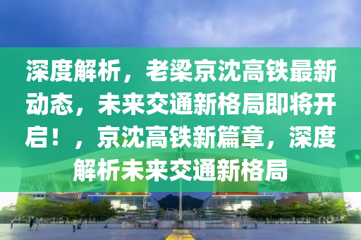 深度解析，老梁京沈高鐵最新動態(tài)，未來交通新格局即將開啟！，京沈高鐵新篇章，深度解析未來交通新格局