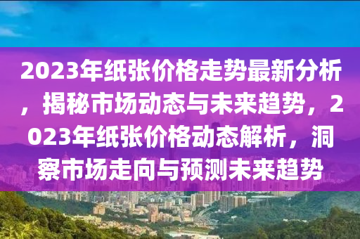 2023年紙張價(jià)格走勢最新分析，揭秘市場動(dòng)態(tài)與未來趨勢，2023年紙張價(jià)格動(dòng)態(tài)解析，洞察市場走向與預(yù)測未來趨勢