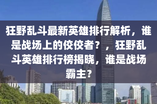 狂野亂斗最新英雄排行解析，誰是戰(zhàn)場上的佼佼者？，狂野亂斗英雄排行榜揭曉，誰是戰(zhàn)場霸主？