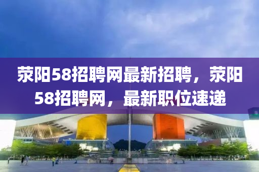 滎陽58招聘網(wǎng)最新招聘，滎陽58招聘網(wǎng)，最新職位速遞