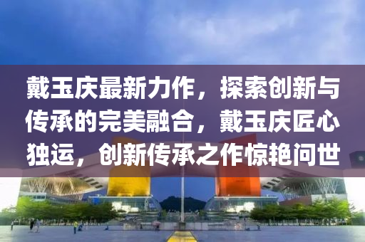 戴玉慶最新力作，探索創(chuàng)新與傳承的完美融合，戴玉慶匠心獨(dú)運(yùn)，創(chuàng)新傳承之作驚艷問世