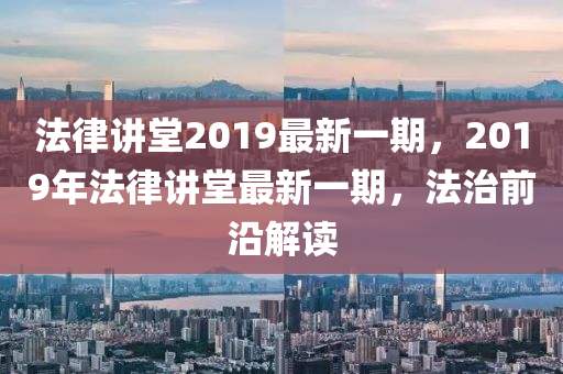 法律講堂2019最新一期，2019年法律講堂最新一期，法治前沿解讀