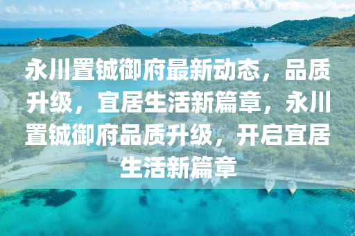 永川置鋮御府最新動(dòng)態(tài)，品質(zhì)升級(jí)，宜居生活新篇章，永川置鋮御府品質(zhì)升級(jí)，開啟宜居生活新篇章