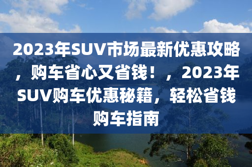 2023年SUV市場最新優(yōu)惠攻略，購車省心又省錢！，2023年SUV購車優(yōu)惠秘籍，輕松省錢購車指南