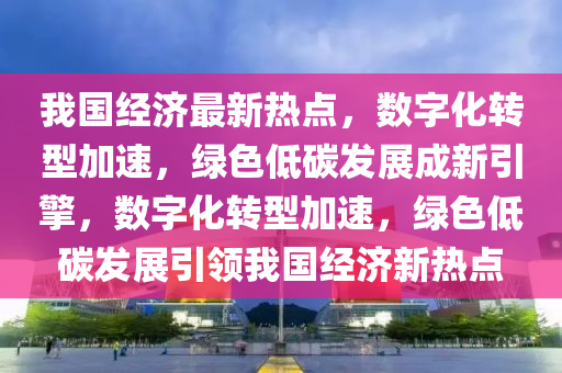 我國經(jīng)濟最新熱點，數(shù)字化轉(zhuǎn)型加速，綠色低碳發(fā)展成新引擎，數(shù)字化轉(zhuǎn)型加速，綠色低碳發(fā)展引領(lǐng)我國經(jīng)濟新熱點