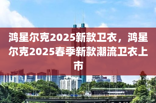 鴻星爾克2025新款衛(wèi)衣，鴻星爾克2025春季新款潮流衛(wèi)衣上市