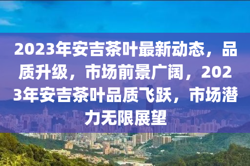 2023年安吉茶葉最新動(dòng)態(tài)，品質(zhì)升級(jí)，市場前景廣闊，2023年安吉茶葉品質(zhì)飛躍，市場潛力無限展望